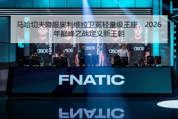 马哈切夫降服奥利维拉卫冕轻量级王座，2026年巅峰之战定义新王朝